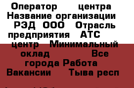 Оператор Call-центра › Название организации ­ РЭД, ООО › Отрасль предприятия ­ АТС, call-центр › Минимальный оклад ­ 45 000 - Все города Работа » Вакансии   . Тыва респ.